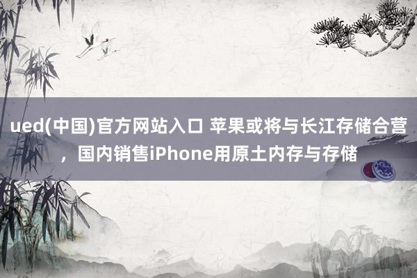 ued(中国)官方网站入口 苹果或将与长江存储合营，国内销售iPhone用原土内存与存储