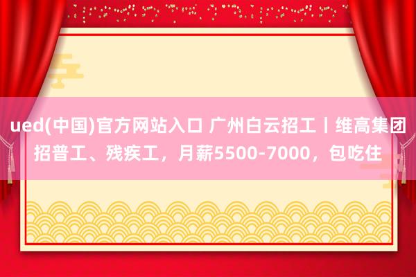 ued(中国)官方网站入口 广州白云招工丨维高集团招普工、残疾工，月薪5500-7000，包吃住