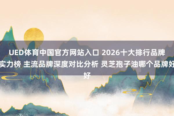 UED体育中国官方网站入口 2026十大排行品牌实力榜 主流品牌深度对比分析 灵芝孢子油哪个品牌好