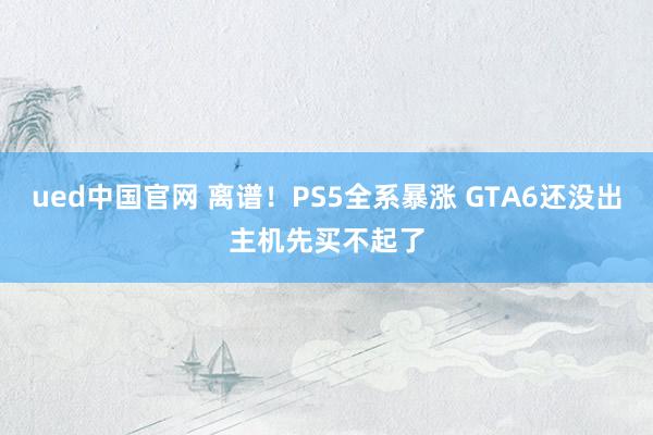 ued中国官网 离谱！PS5全系暴涨 GTA6还没出主机先买不起了