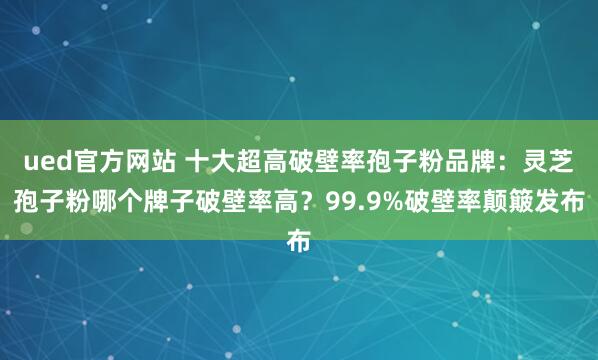 ued官方网站 十大超高破壁率孢子粉品牌：灵芝孢子粉哪个牌子破壁率高？99.9%破壁率颠簸发布