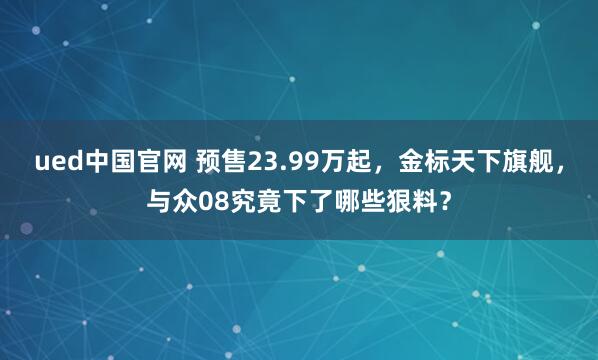 ued中国官网 预售23.99万起，金标天下旗舰，与众08究竟下了哪些狠料？