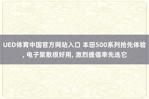 UED体育中国官方网站入口 本田500系列抢先体验, 电子聚散很好用, 激烈提倡率先选它