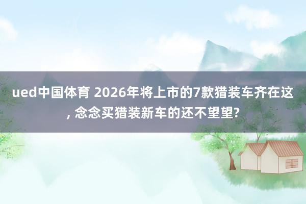 ued中国体育 2026年将上市的7款猎装车齐在这, 念念买猎装新车的还不望望?