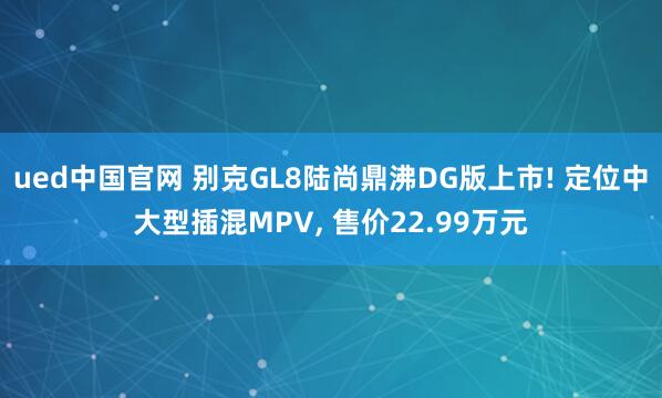 ued中国官网 别克GL8陆尚鼎沸DG版上市! 定位中大型插混MPV, 售价22.99万元