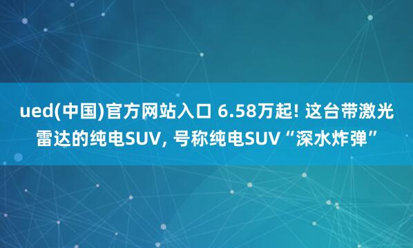 ued(中国)官方网站入口 6.58万起! 这台带激光雷达的纯电SUV, 号称纯电SUV“深水炸弹”