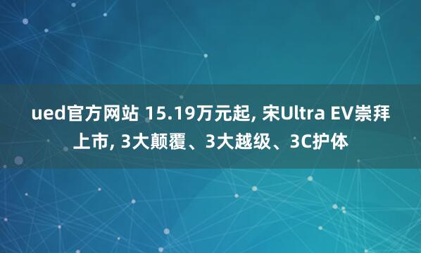 ued官方网站 15.19万元起, 宋Ultra EV崇拜上市, 3大颠覆、3大越级、3C护体