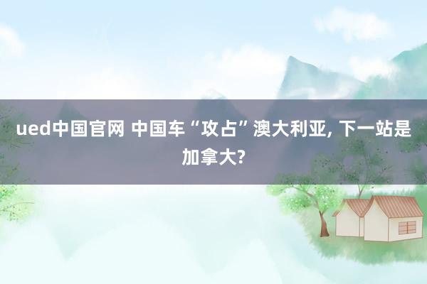 ued中国官网 中国车“攻占”澳大利亚, 下一站是加拿大?