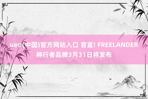 ued(中国)官方网站入口 官宣! FREELANDER神行者品牌3月31日将发布