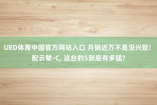UED体育中国官方网站入口 月销近万不是没兴致! 配云辇-C, 这台豹5到底有多猛?