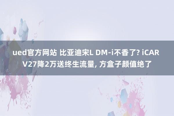 ued官方网站 比亚迪宋L DM-i不香了? iCAR V27降2万送终生流量， 方盒子颜值绝了