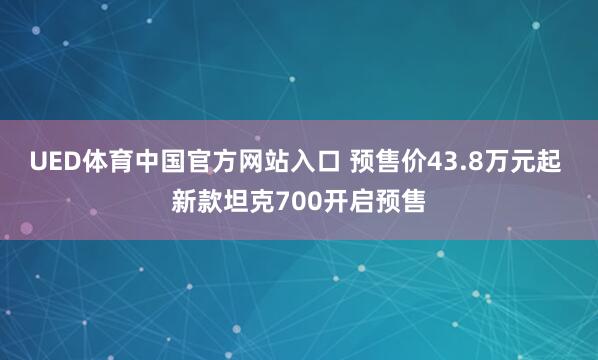 UED体育中国官方网站入口 预售价43.8万元起 新款坦克700开启预售