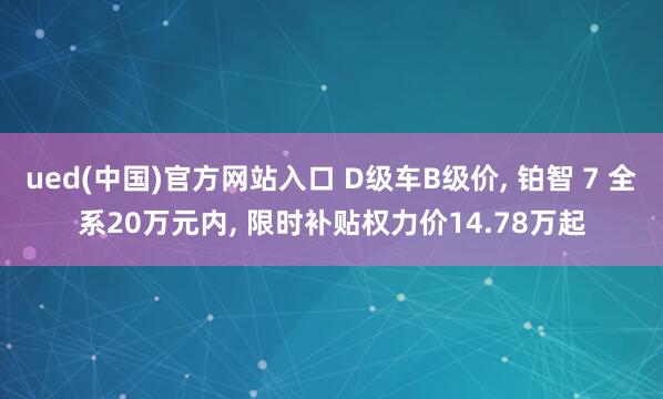 ued(中国)官方网站入口 D级车B级价, 铂智 7 全系20万元内, 限时补贴权力价14.78万起