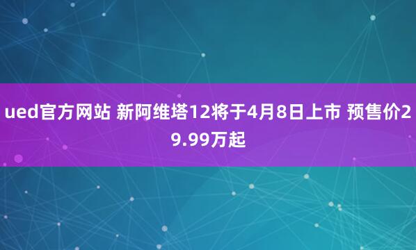 ued官方网站 新阿维塔12将于4月8日上市 预售价29.99万起