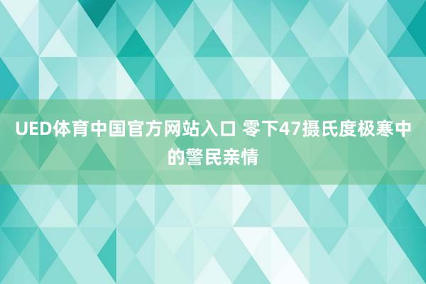 UED体育中国官方网站入口 零下47摄氏度极寒中的警民亲情