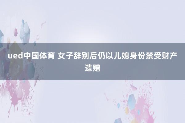 ued中国体育 女子辞别后仍以儿媳身份禁受财产遗赠