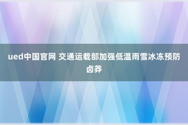 ued中国官网 交通运载部加强低温雨雪冰冻预防卤莽