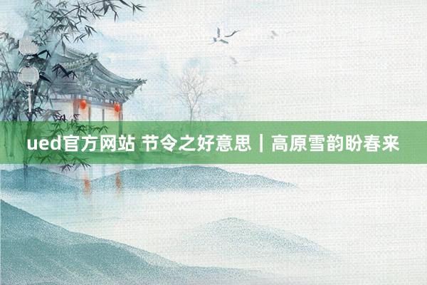 ued官方网站 节令之好意思｜高原雪韵盼春来
