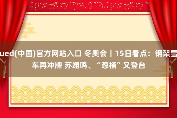 ued(中国)官方网站入口 冬奥会｜15日看点：钢架雪车再冲牌 苏翊鸣、“葱桶”又登台