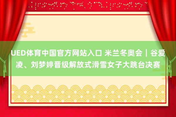 UED体育中国官方网站入口 米兰冬奥会｜谷爱凌、刘梦婷晋级解放式滑雪女子大跳台决赛