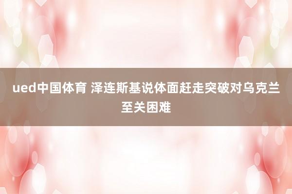 ued中国体育 泽连斯基说体面赶走突破对乌克兰至关困难