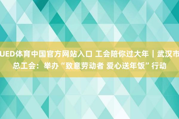 UED体育中国官方网站入口 工会陪你过大年｜武汉市总工会：举办“致意劳动者 爱心送年饭”行动