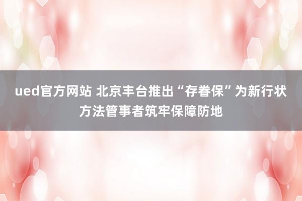 ued官方网站 北京丰台推出“存眷保”为新行状方法管事者筑牢保障防地
