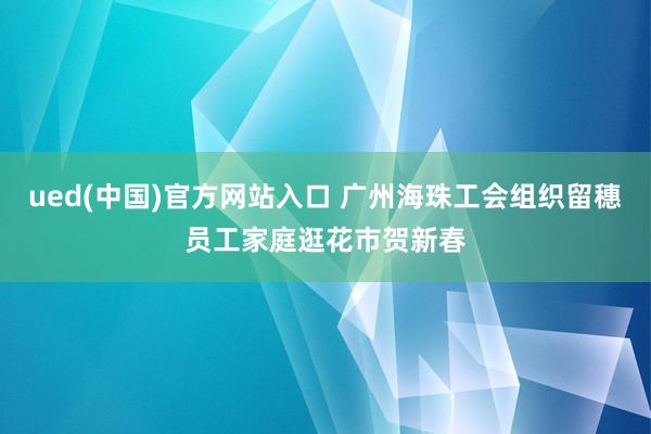 ued(中国)官方网站入口 广州海珠工会组织留穗员工家庭逛花市贺新春