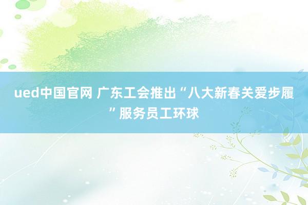 ued中国官网 广东工会推出“八大新春关爱步履”服务员工环球