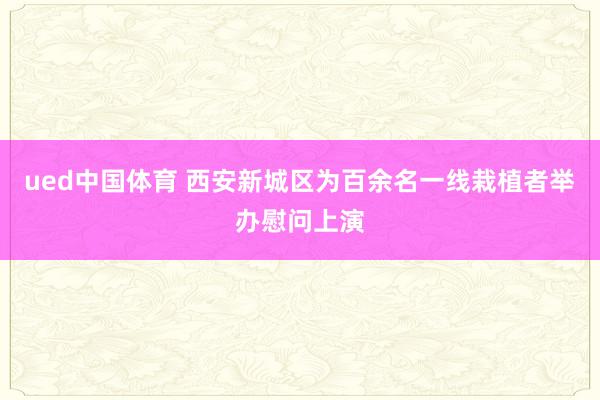ued中国体育 西安新城区为百余名一线栽植者举办慰问上演