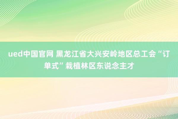 ued中国官网 黑龙江省大兴安岭地区总工会“订单式”栽植林区东说念主才