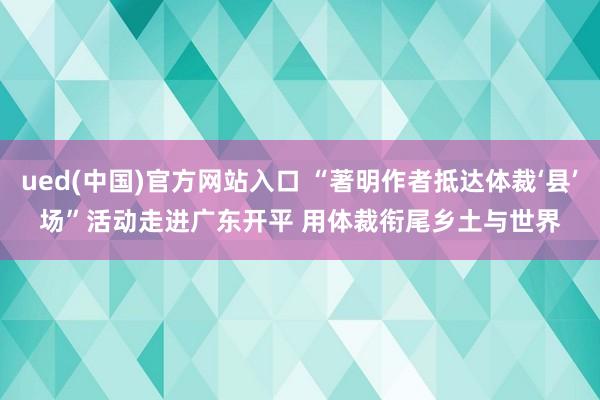 ued(中国)官方网站入口 “著明作者抵达体裁‘县’场”活动走进广东开平 用体裁衔尾乡土与世界