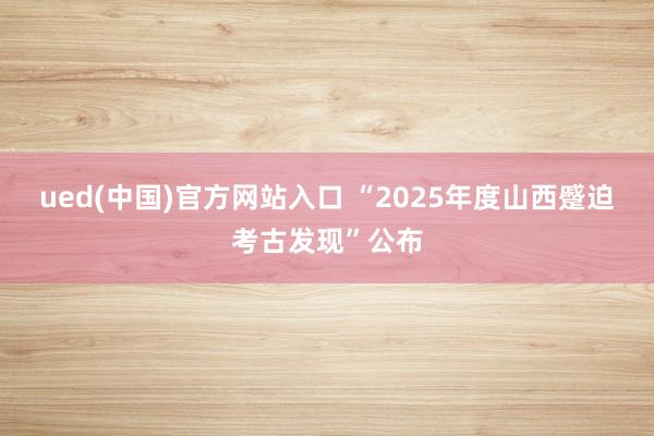 ued(中国)官方网站入口 “2025年度山西蹙迫考古发现”公布