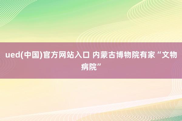 ued(中国)官方网站入口 内蒙古博物院有家“文物病院”