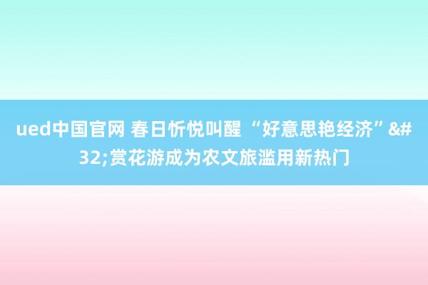 ued中国官网 春日忻悦叫醒 “好意思艳经济” 赏花游成为农文旅滥用新热门