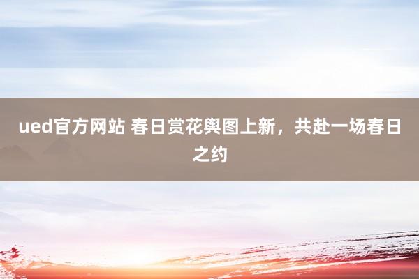 ued官方网站 春日赏花舆图上新，共赴一场春日之约