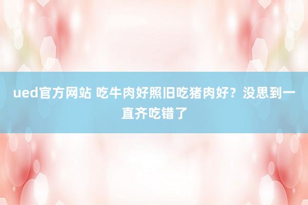 ued官方网站 吃牛肉好照旧吃猪肉好？没思到一直齐吃错了