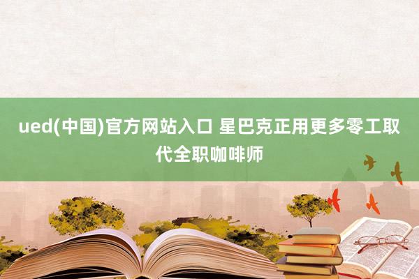 ued(中国)官方网站入口 星巴克正用更多零工取代全职咖啡师