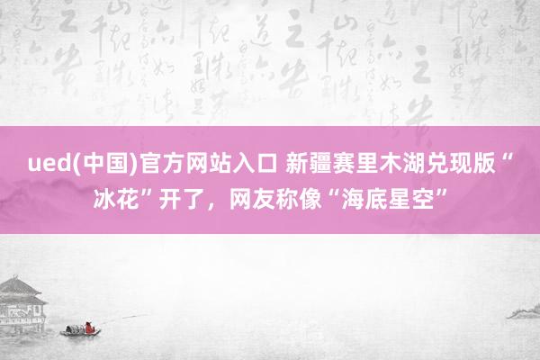 ued(中国)官方网站入口 新疆赛里木湖兑现版“冰花”开了，网友称像“海底星空”