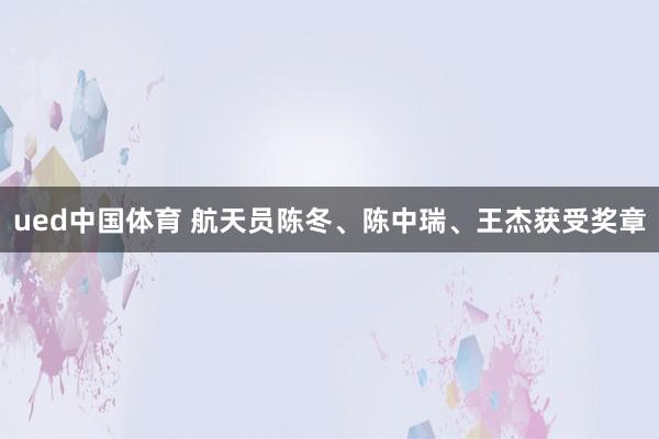 ued中国体育 航天员陈冬、陈中瑞、王杰获受奖章