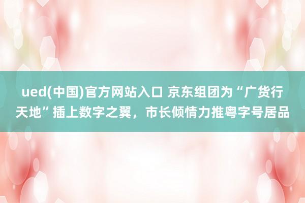 ued(中国)官方网站入口 京东组团为“广货行天地”插上数字之翼，市长倾情力推粤字号居品