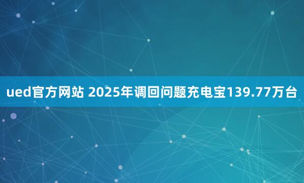 ued官方网站 2025年调回问题充电宝139.77万台