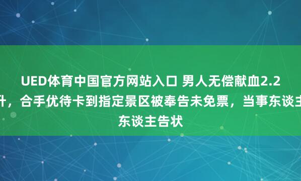UED体育中国官方网站入口 男人无偿献血2.2万毫升，合手优待卡到指定景区被奉告未免票，当事东谈主告状