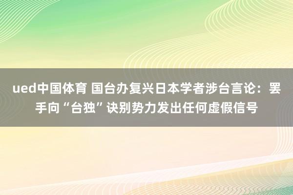 ued中国体育 国台办复兴日本学者涉台言论：罢手向“台独”诀别势力发出任何虚假信号