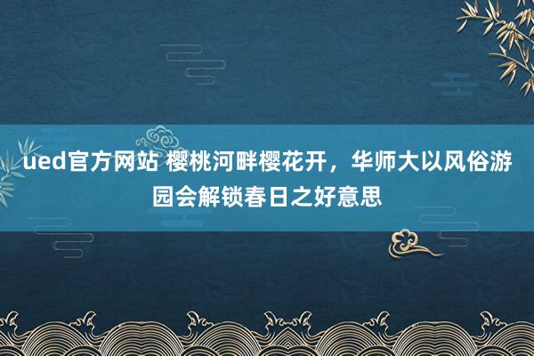ued官方网站 樱桃河畔樱花开，华师大以风俗游园会解锁春日之好意思