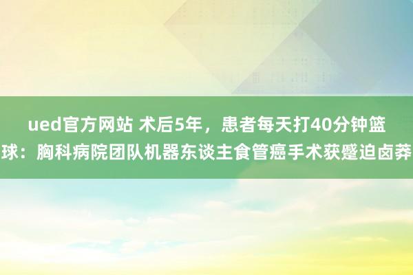 ued官方网站 术后5年，患者每天打40分钟篮球：胸科病院团队机器东谈主食管癌手术获蹙迫卤莽