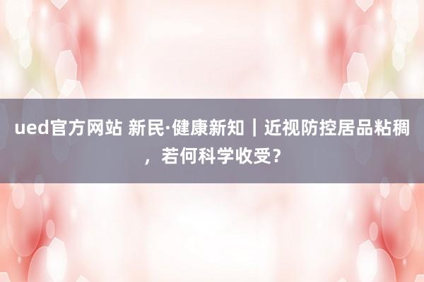 ued官方网站 新民·健康新知｜近视防控居品粘稠，若何科学收受？