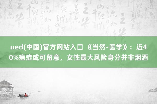 ued(中国)官方网站入口 《当然-医学》：近40%癌症或可留意，女性最大风险身分并非烟酒