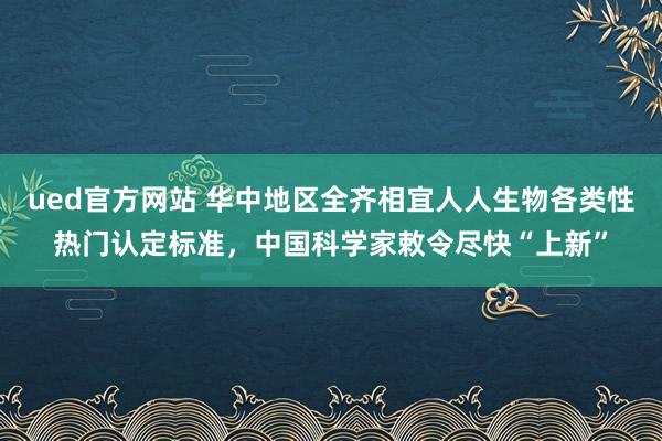 ued官方网站 华中地区全齐相宜人人生物各类性热门认定标准，中国科学家敕令尽快“上新”