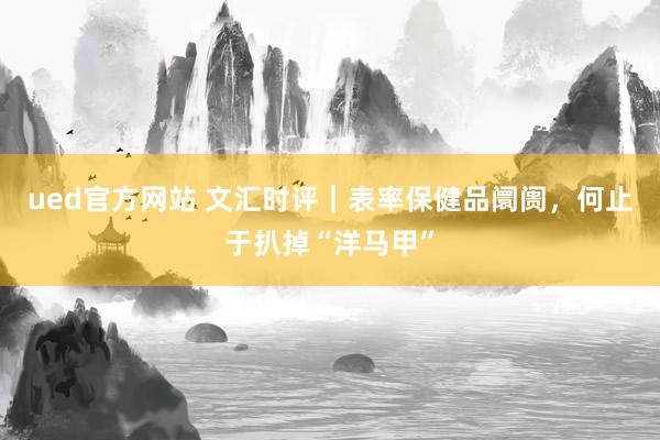 ued官方网站 文汇时评｜表率保健品阛阓，何止于扒掉“洋马甲”